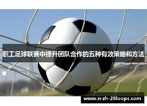 职工足球联赛中提升团队合作的五种有效策略和方法 职工足球联赛中提升团队合作的五种有效策略和方法