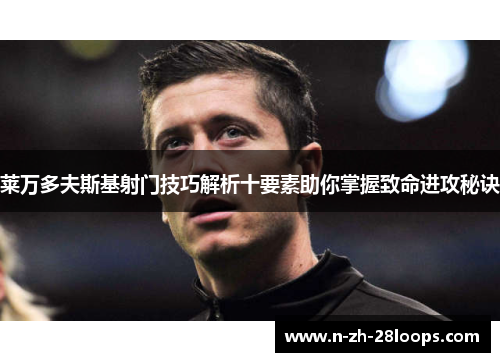 莱万多夫斯基射门技巧解析十要素助你掌握致命进攻秘诀