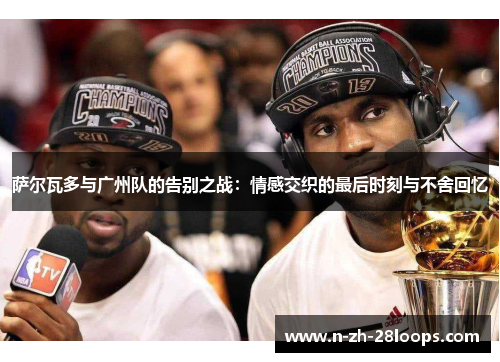 萨尔瓦多与广州队的告别之战：情感交织的最后时刻与不舍回忆