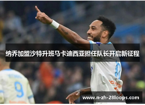 纳乔加盟沙特升班马卡迪西亚担任队长开启新征程