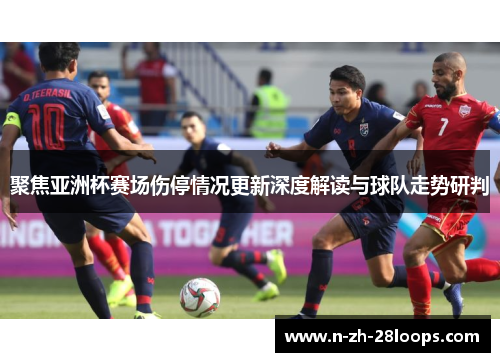 聚焦亚洲杯赛场伤停情况更新深度解读与球队走势研判