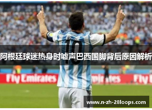 阿根廷球迷热身时嘘声巴西国脚背后原因解析